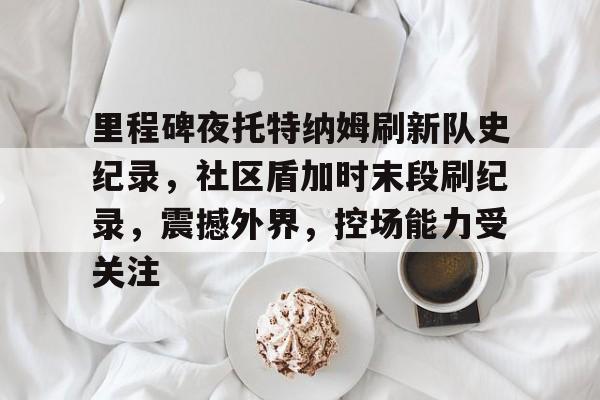 爱游戏体育-关于里程碑夜托特纳姆刷新队史纪录，社区盾加时末段刷纪录，震撼外界，控场能力受关注的信息